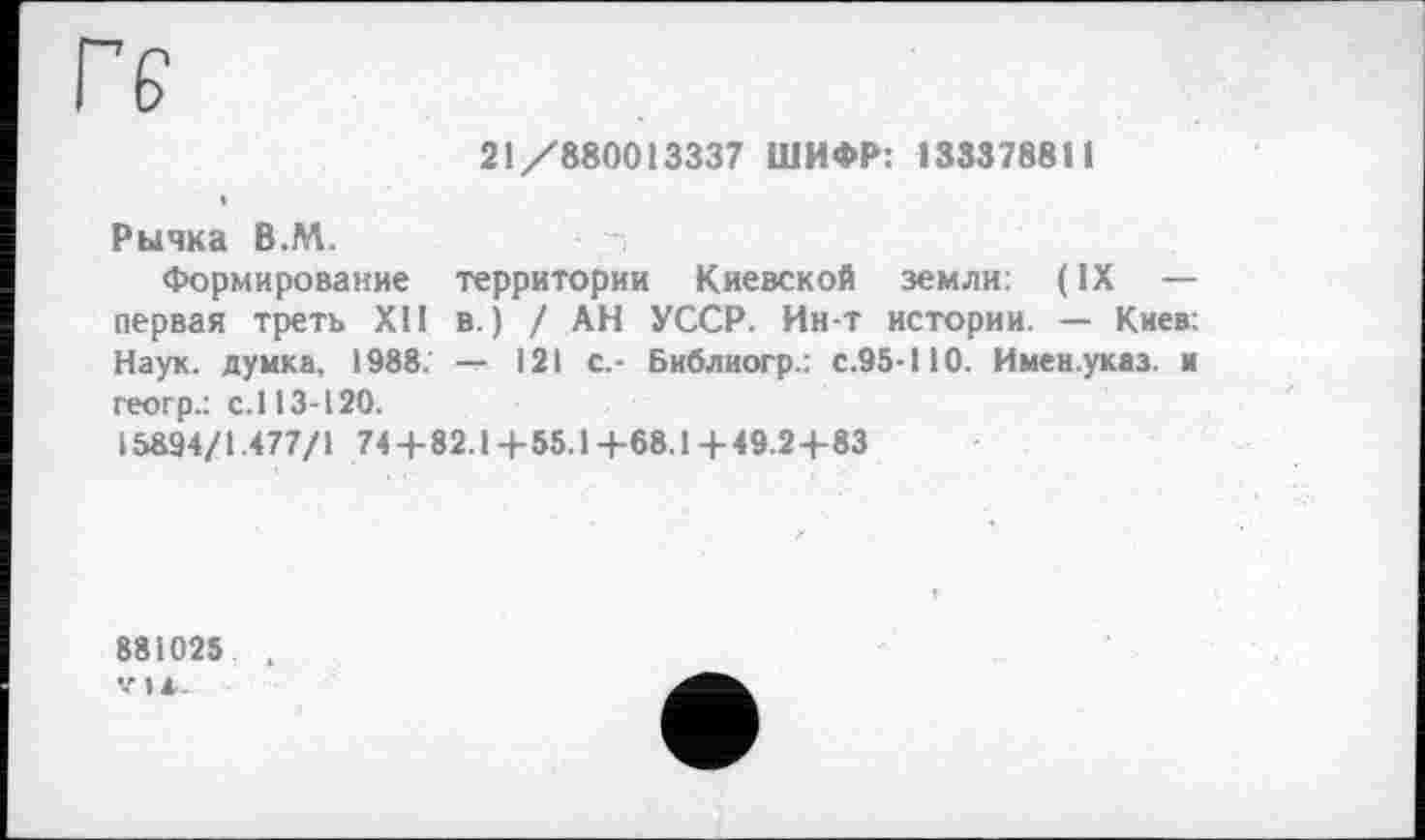 ﻿ге
21/880013337 ШИФР: 133378811
Рычка В.М.
Формирование территории Киевской земли: ( IX — первая треть XII в.) / АН УССР. Ин-т истории. — Киев: Наук, думка, 1988; — 121 с.- Библиогр.: с.95-110. Имен.указ. и геогр.: с. 113-120.
15894/1.477/1 74 + 82.1 + 55.14-68.1 +49.24-83
881025 .